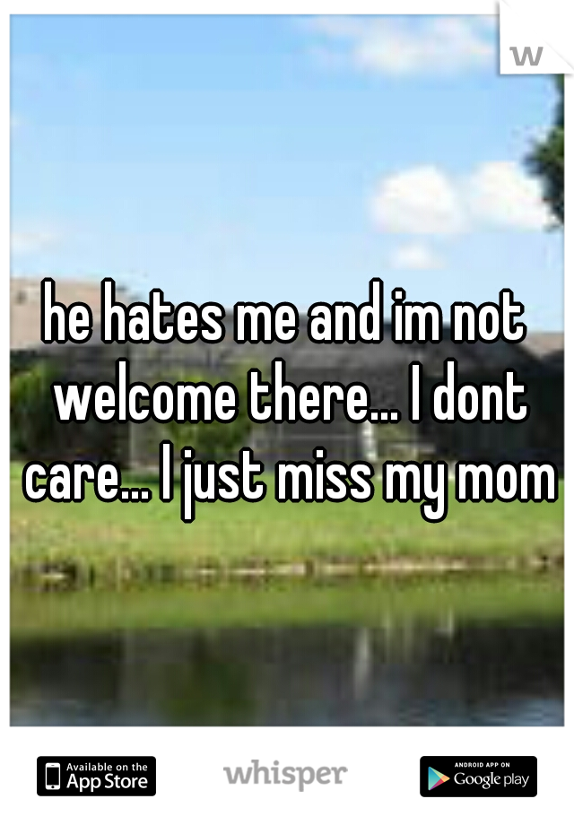 he hates me and im not welcome there... I dont care... I just miss my mom