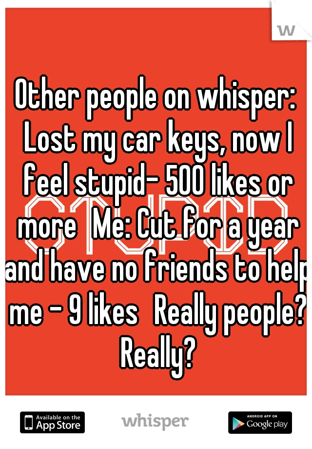 Other people on whisper: Lost my car keys, now I feel stupid- 500 likes or more
Me: Cut for a year and have no friends to help me - 9 likes
Really people? Really?