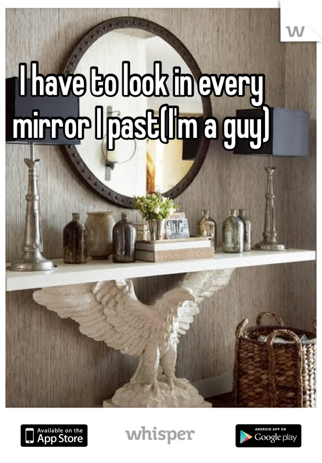 I have to look in every mirror I past(I'm a guy)