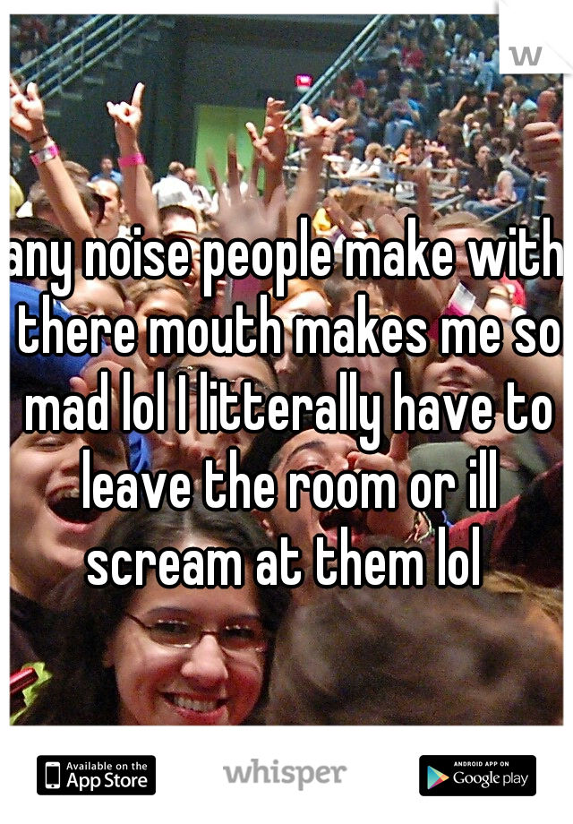 any noise people make with there mouth makes me so mad lol I litterally have to leave the room or ill scream at them lol 