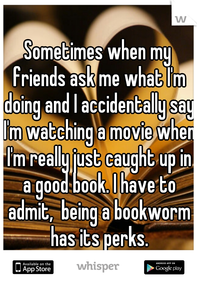 Sometimes when my friends ask me what I'm doing and I accidentally say I'm watching a movie when I'm really just caught up in a good book. I have to admit,  being a bookworm has its perks.