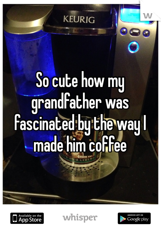 So cute how my grandfather was fascinated by the way I made him coffee 