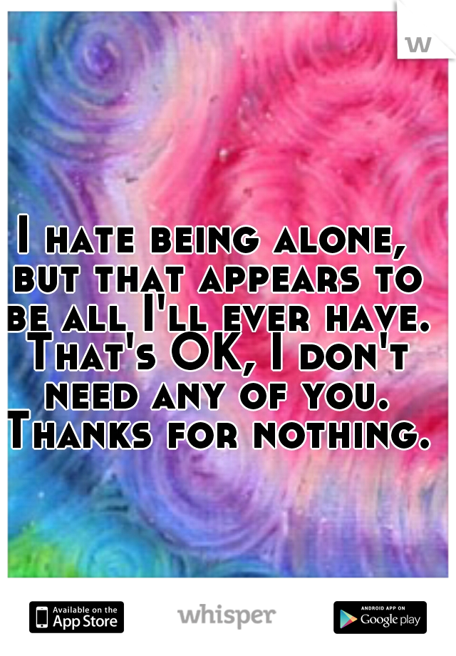 I hate being alone, but that appears to be all I'll ever have. That's OK, I don't need any of you. Thanks for nothing.