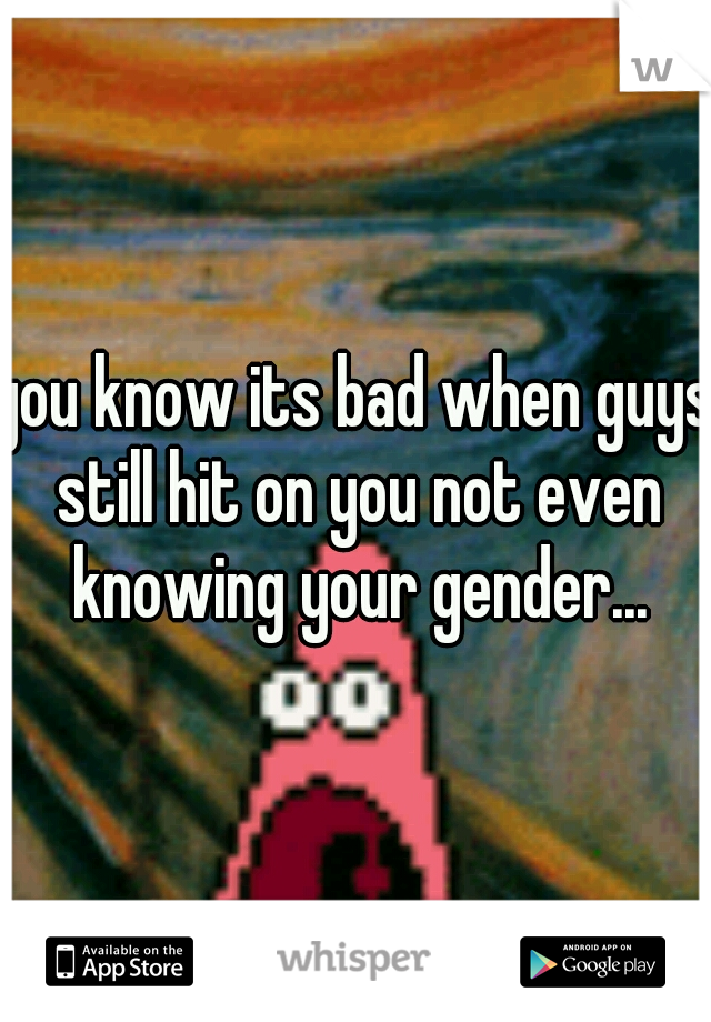 you know its bad when guys still hit on you not even knowing your gender...