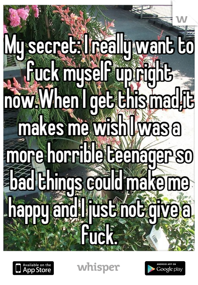 My secret: I really want to fuck myself up right now.When I get this mad,it makes me wish I was a more horrible teenager so bad things could make me happy and I just not give a fuck.