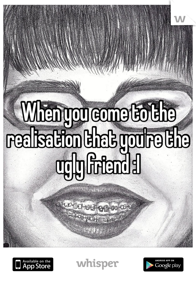 When you come to the realisation that you're the ugly friend :I