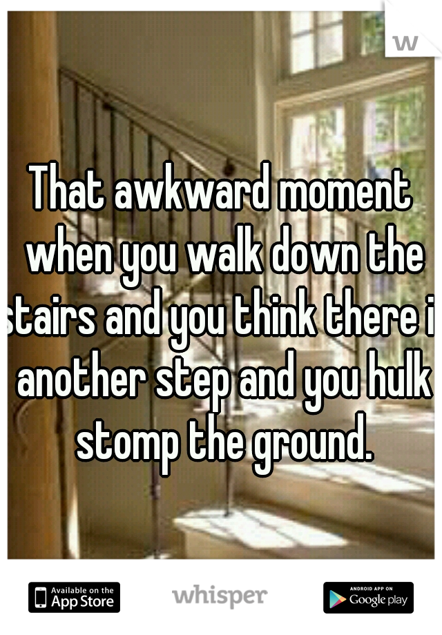That awkward moment when you walk down the stairs and you think there is another step and you hulk stomp the ground.