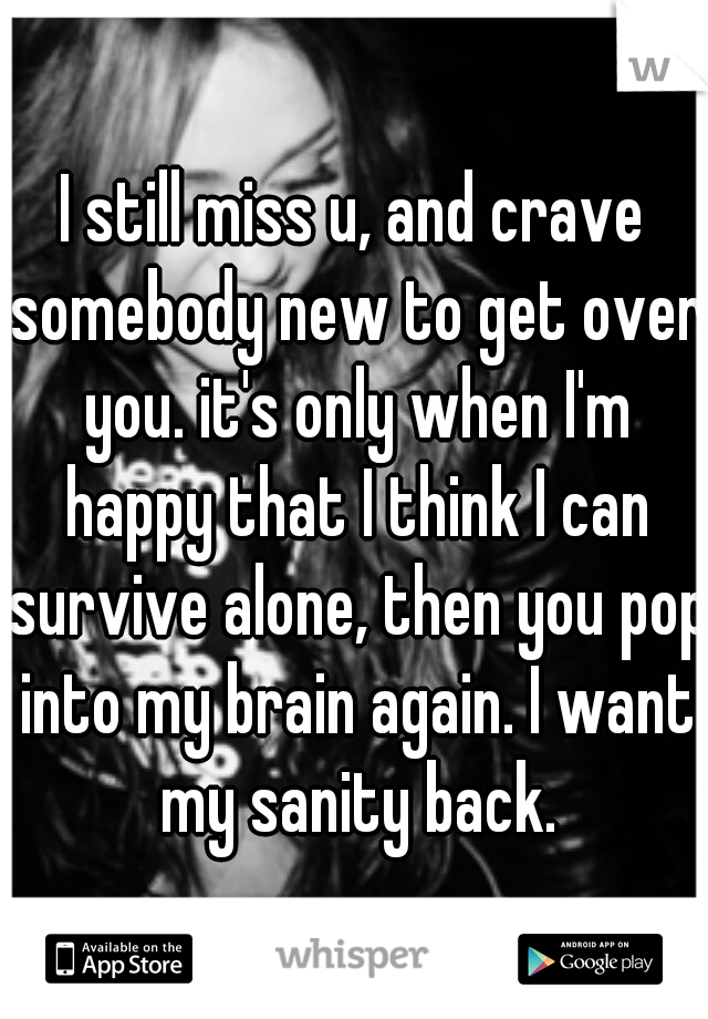 I still miss u, and crave somebody new to get over you. it's only when I'm happy that I think I can survive alone, then you pop into my brain again. I want my sanity back.
