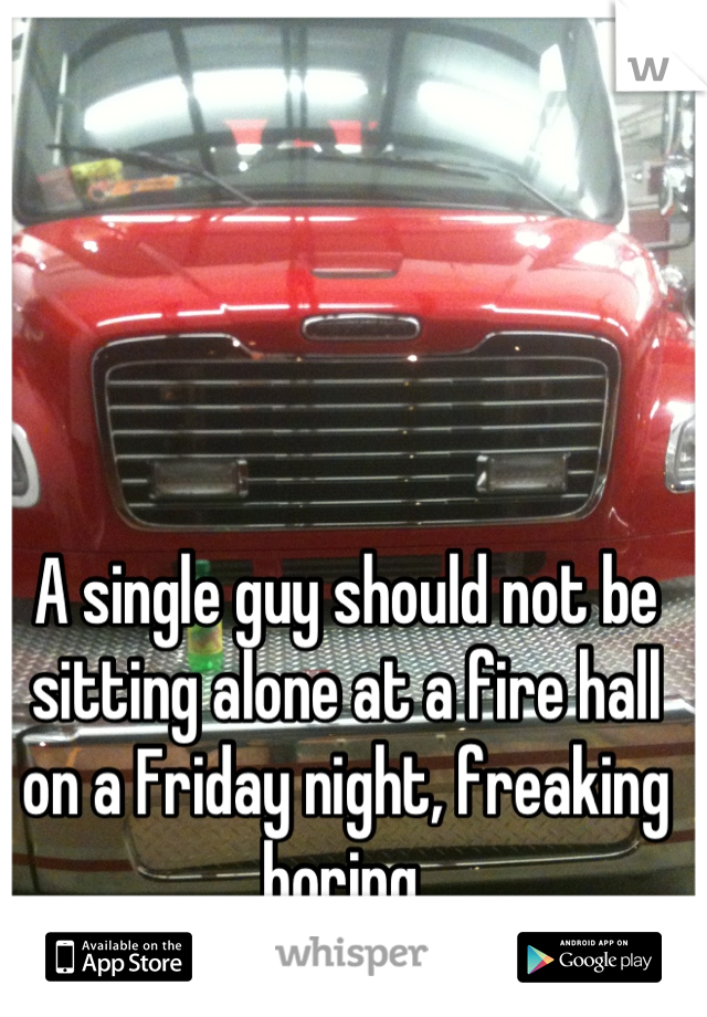A single guy should not be sitting alone at a fire hall on a Friday night, freaking boring.