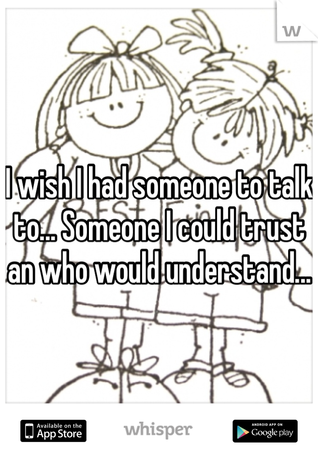 I wish I had someone to talk to... Someone I could trust an who would understand...