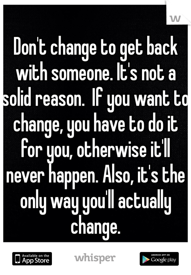 Don't change to get back with someone. It's not a solid reason.  If you want to change, you have to do it for you, otherwise it'll never happen. Also, it's the only way you'll actually change.