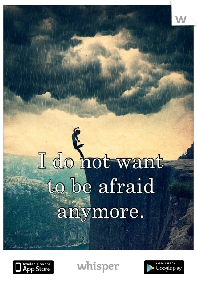 I do not want
to be afraid
anymore.