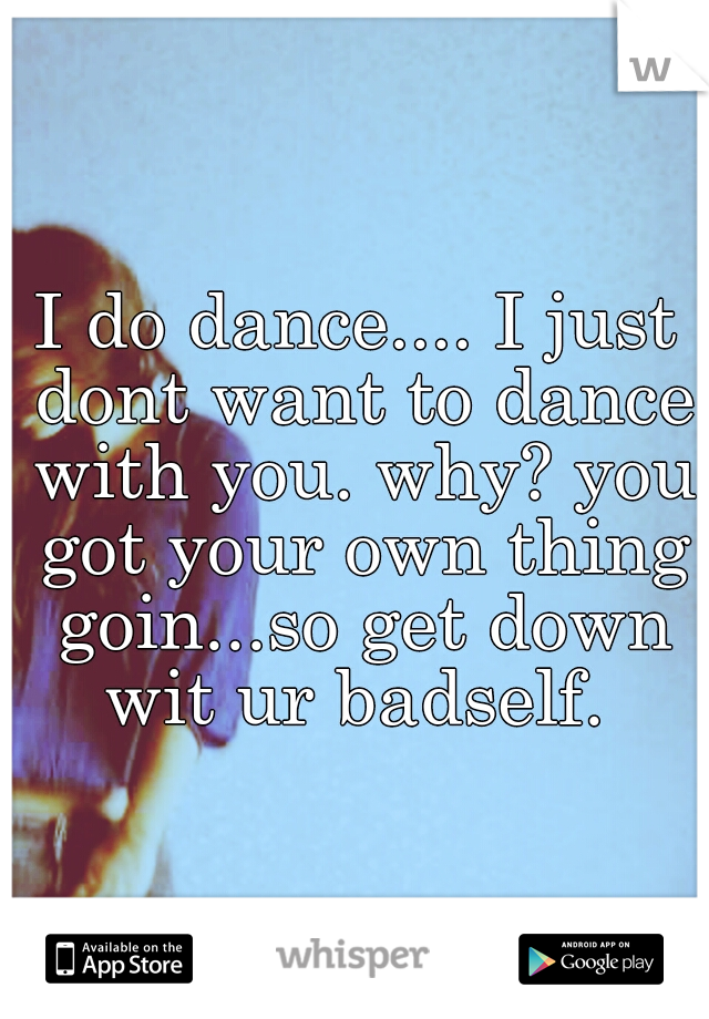 I do dance.... I just dont want to dance with you. why? you got your own thing goin...so get down wit ur badself. 