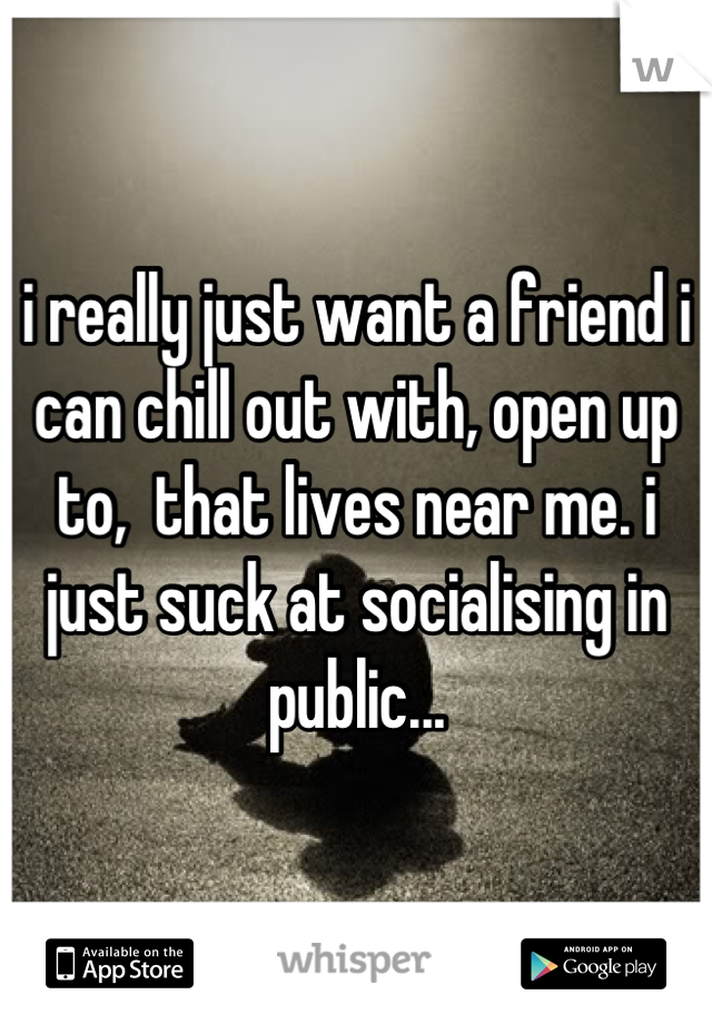 i really just want a friend i can chill out with, open up to,  that lives near me. i just suck at socialising in public...