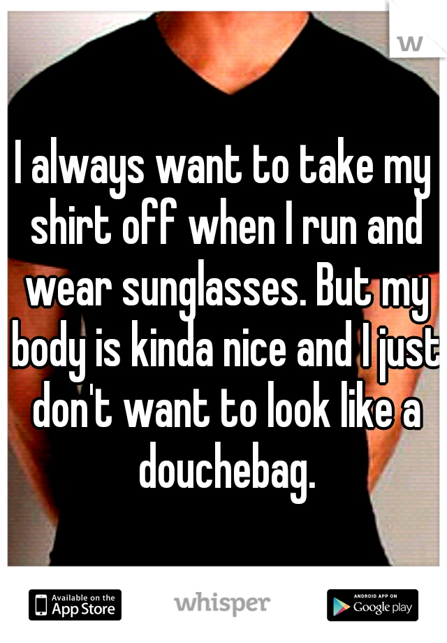 I always want to take my shirt off when I run and wear sunglasses. But my body is kinda nice and I just don't want to look like a douchebag.