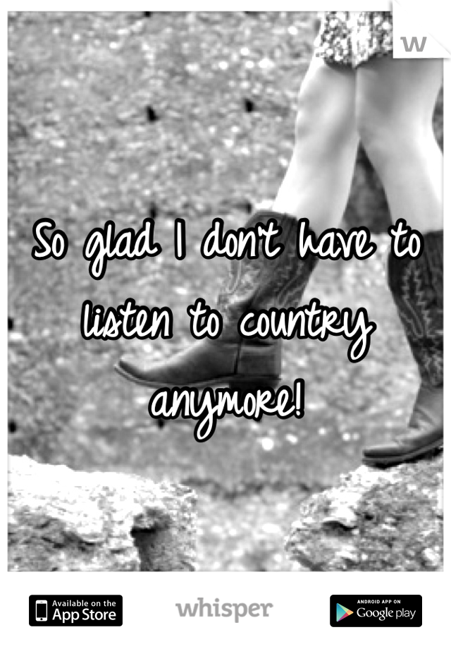 So glad I don't have to listen to country anymore!

