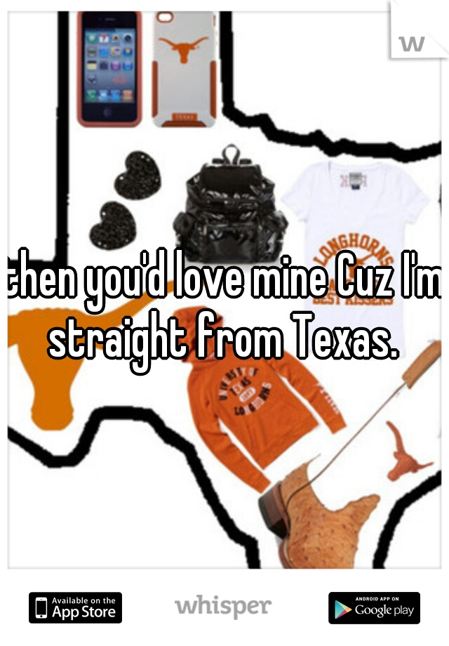 then you'd love mine Cuz I'm straight from Texas. 