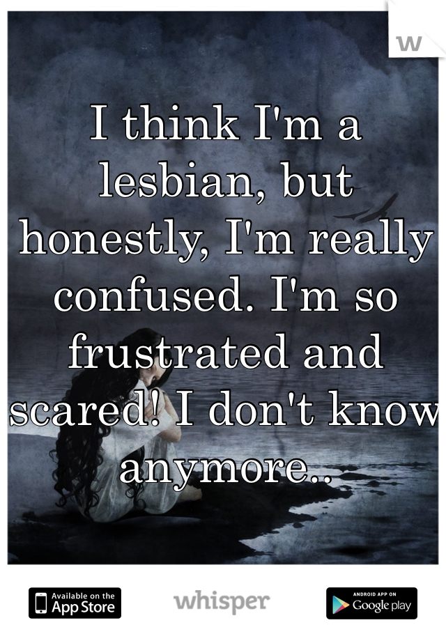 I think I'm a lesbian, but honestly, I'm really confused. I'm so frustrated and scared! I don't know anymore..