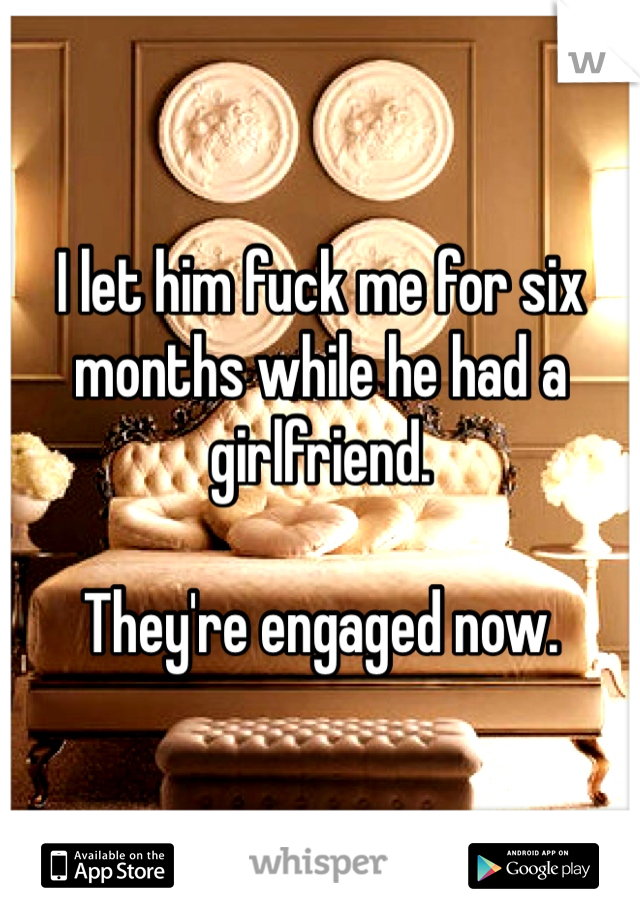 I let him fuck me for six months while he had a girlfriend.

They're engaged now.