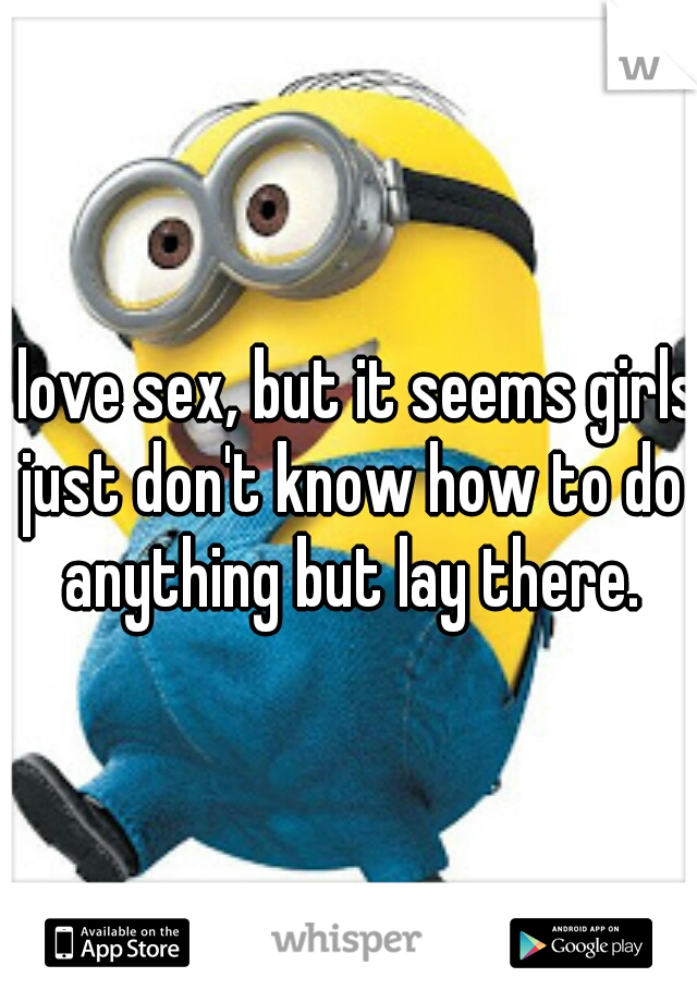 I love sex, but it seems girls just don't know how to do anything but lay there.