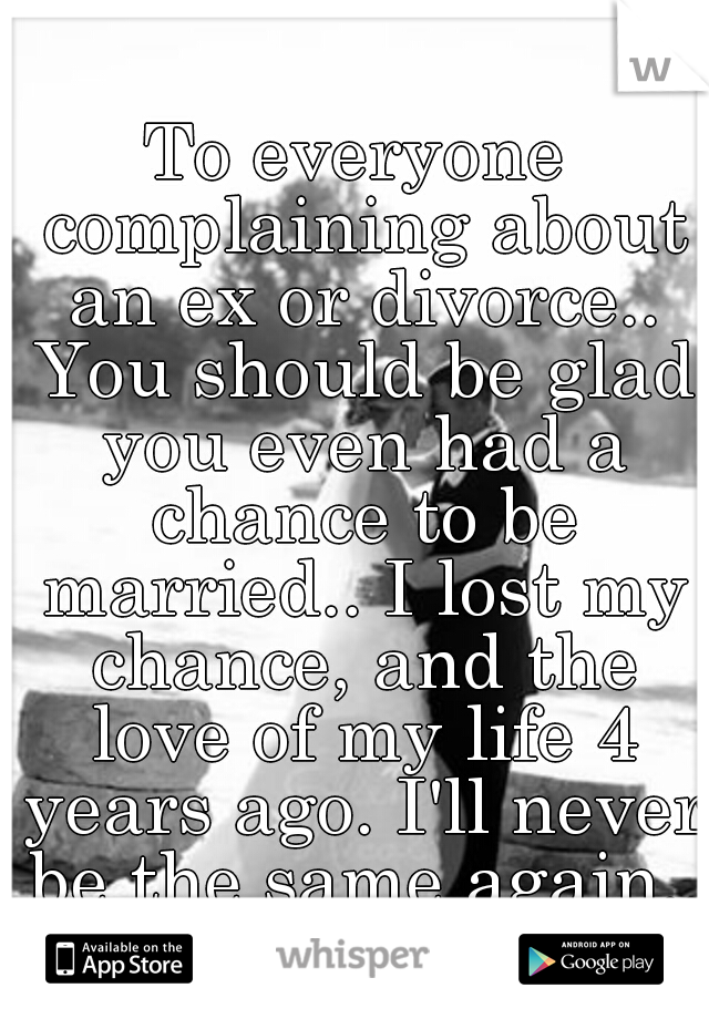 To everyone complaining about an ex or divorce.. You should be glad you even had a chance to be married.. I lost my chance, and the love of my life 4 years ago. I'll never be the same again..