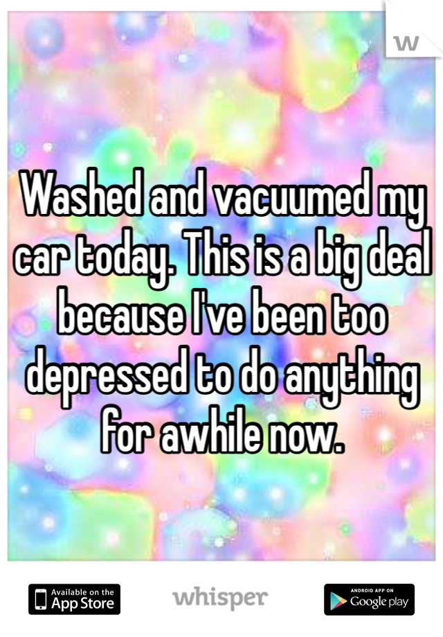 Washed and vacuumed my car today. This is a big deal because I've been too depressed to do anything for awhile now. 