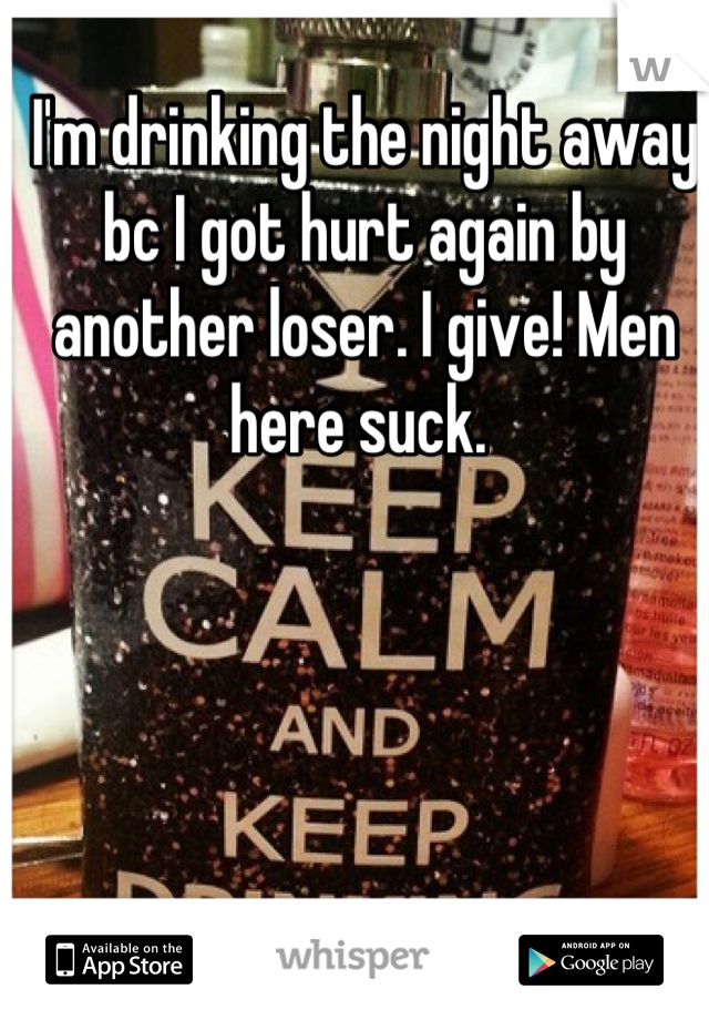 I'm drinking the night away bc I got hurt again by another loser. I give! Men here suck. 