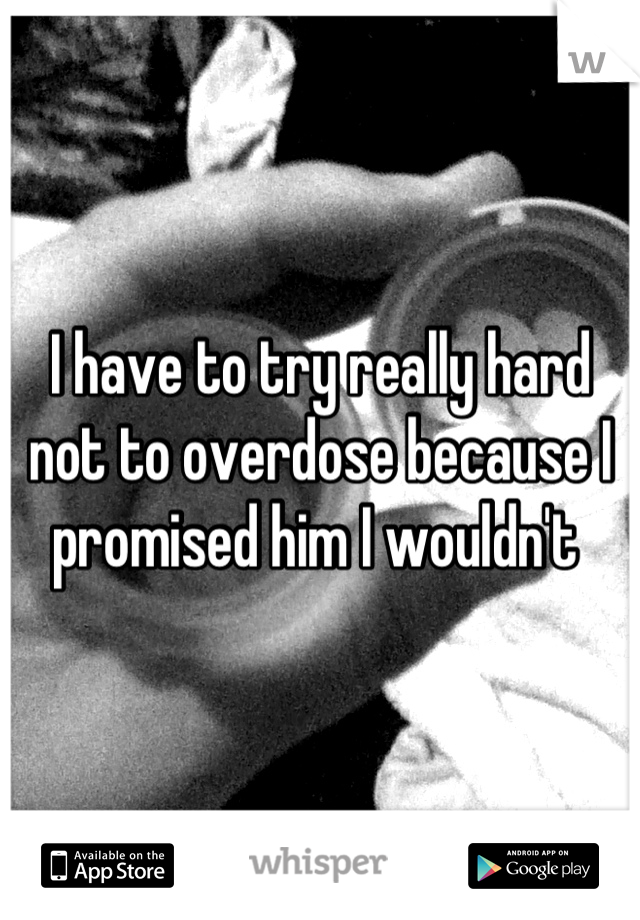 I have to try really hard not to overdose because I promised him I wouldn't 