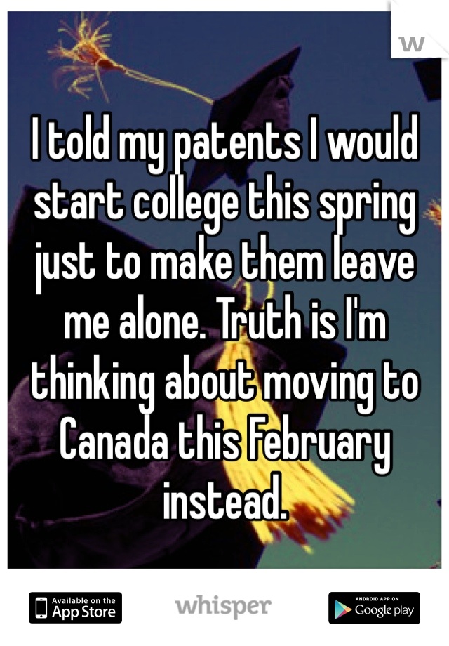 I told my patents I would start college this spring just to make them leave me alone. Truth is I'm thinking about moving to Canada this February instead.  