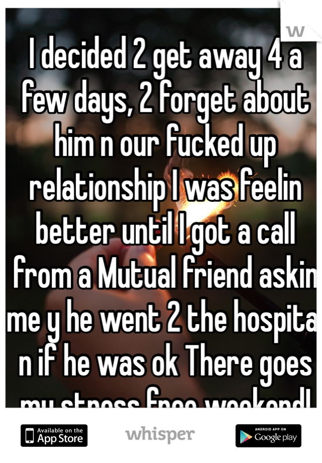 I decided 2 get away 4 a few days, 2 forget about him n our fucked up relationship I was feelin better until I got a call from a Mutual friend askin me y he went 2 the hospital n if he was ok There goes my stress free weekend!
