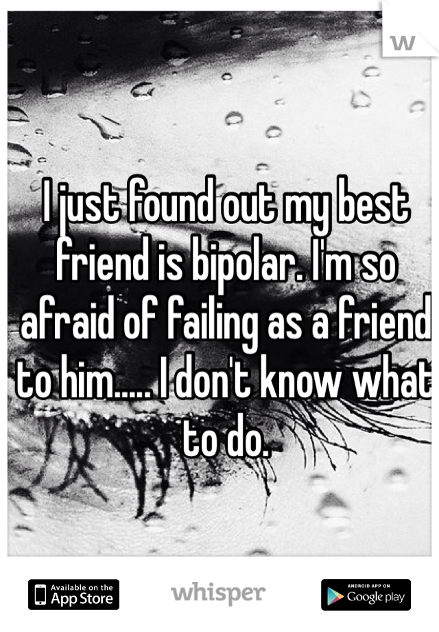I just found out my best friend is bipolar. I'm so afraid of failing as a friend to him..... I don't know what to do. 
