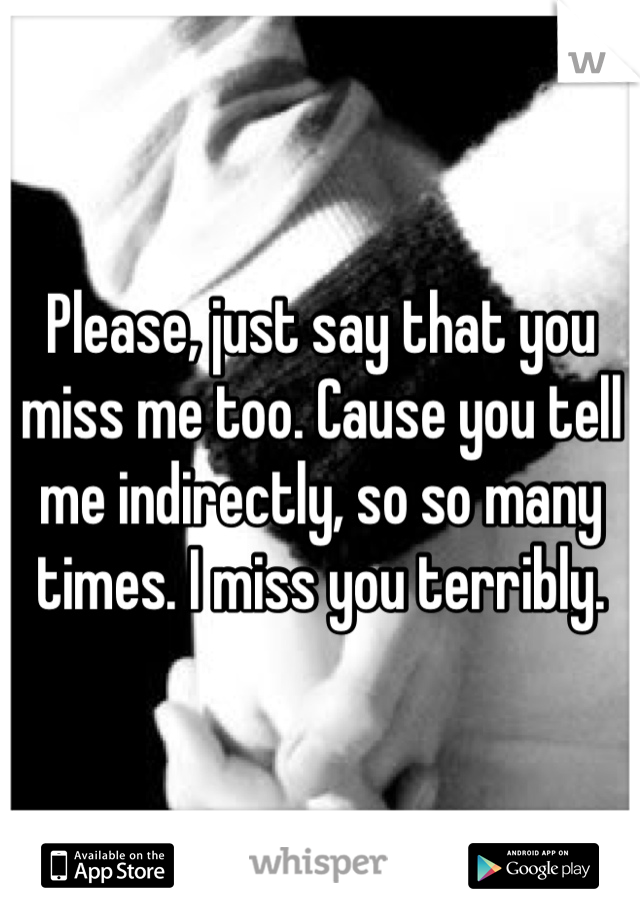 Please, just say that you miss me too. Cause you tell me indirectly, so so many times. I miss you terribly. 