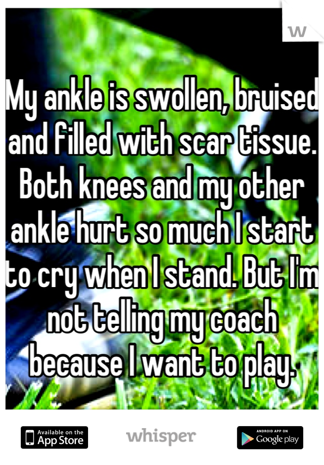 My ankle is swollen, bruised and filled with scar tissue. Both knees and my other ankle hurt so much I start to cry when I stand. But I'm not telling my coach because I want to play.