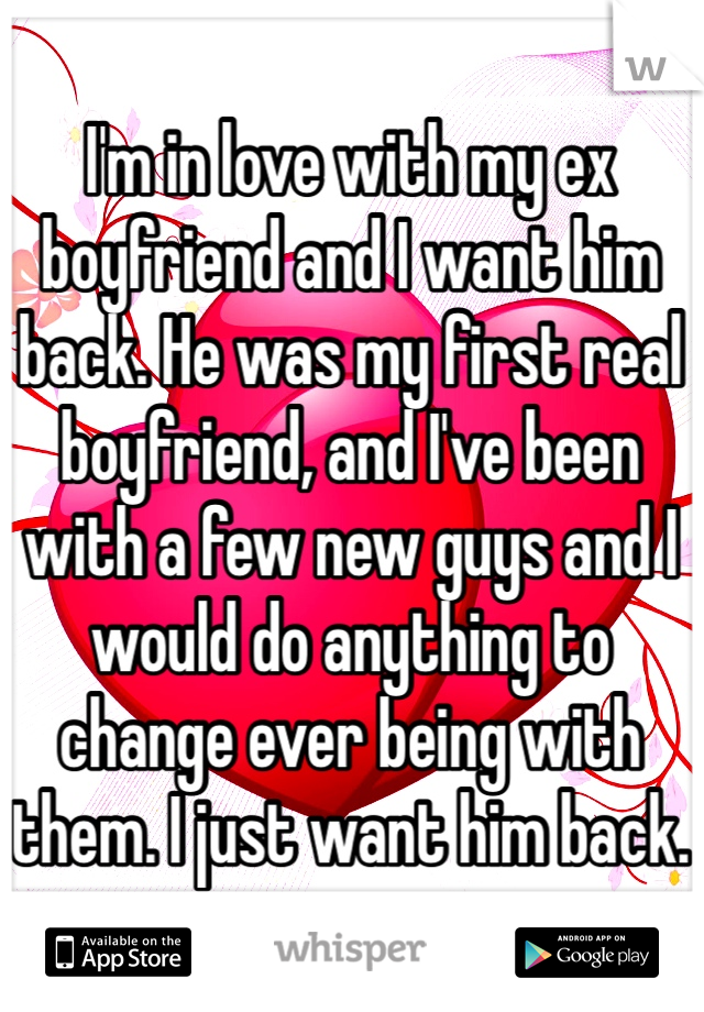 I'm in love with my ex boyfriend and I want him back. He was my first real boyfriend, and I've been with a few new guys and I would do anything to change ever being with them. I just want him back.