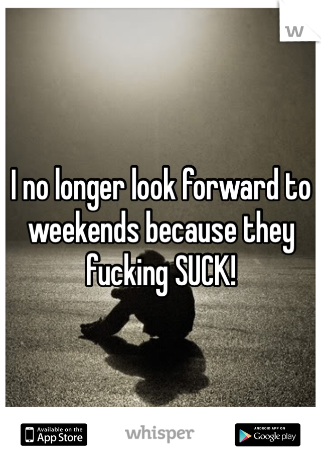 I no longer look forward to weekends because they fucking SUCK!
