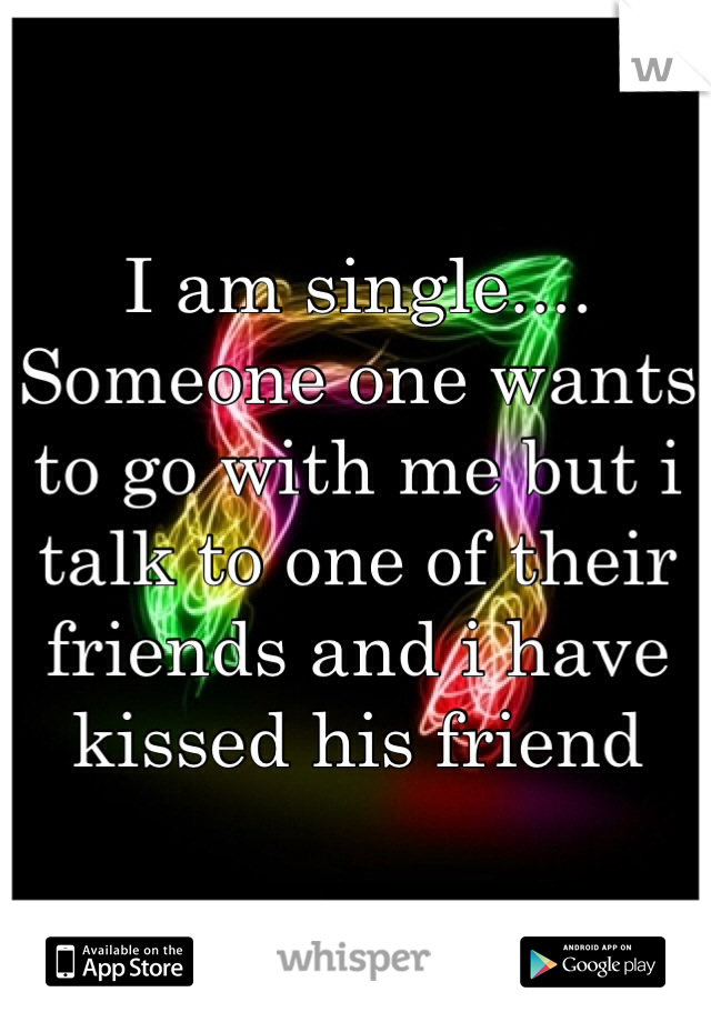 I am single.... Someone one wants to go with me but i talk to one of their friends and i have kissed his friend