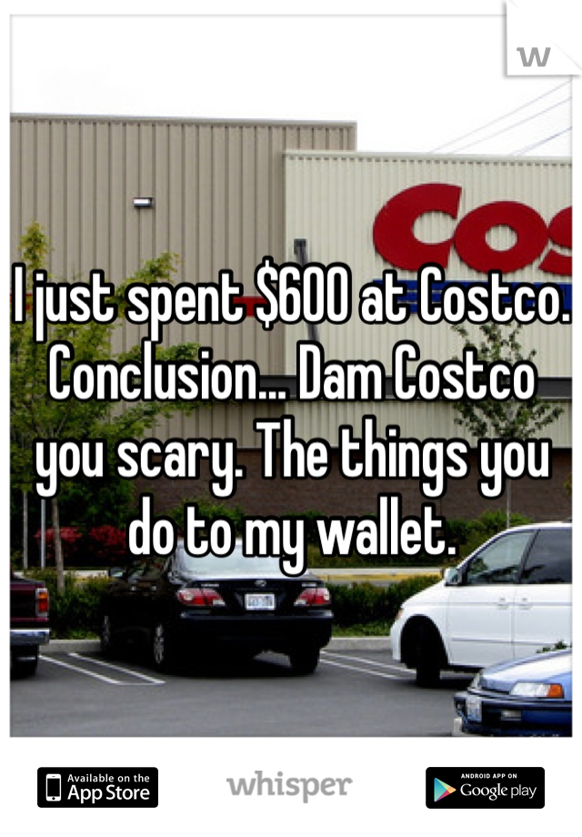 I just spent $600 at Costco.
Conclusion... Dam Costco you scary. The things you do to my wallet. 