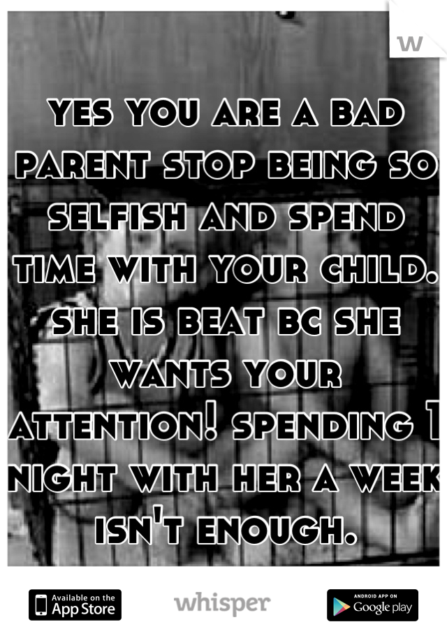 yes you are a bad parent stop being so selfish and spend time with your child. she is beat bc she wants your attention! spending 1 night with her a week isn't enough.