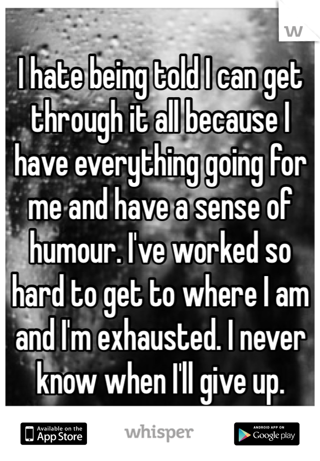 I hate being told I can get through it all because I have everything going for me and have a sense of humour. I've worked so hard to get to where I am and I'm exhausted. I never know when I'll give up.