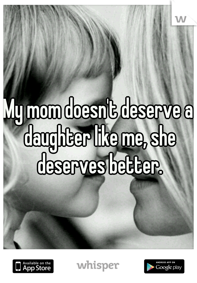 My mom doesn't deserve a daughter like me, she deserves better.