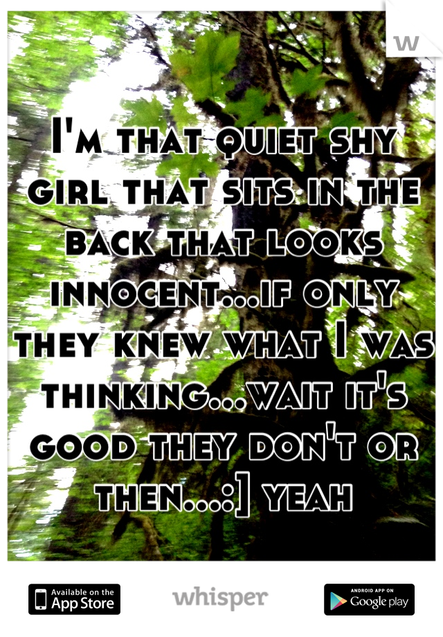I'm that quiet shy girl that sits in the back that looks innocent...if only they knew what I was thinking...wait it's good they don't or then...:] yeah