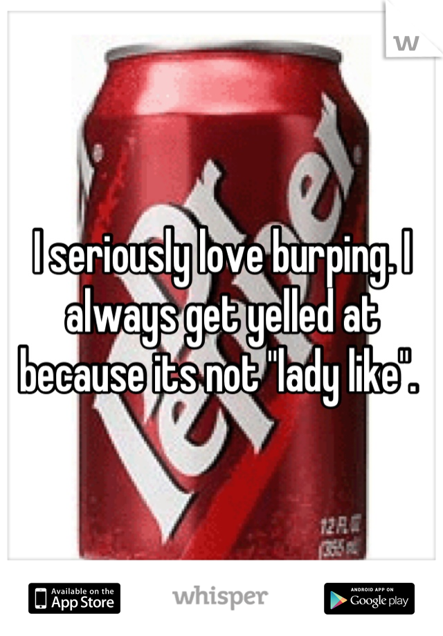 I seriously love burping. I always get yelled at because its not "lady like". 