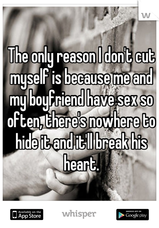 The only reason I don't cut myself is because me and my boyfriend have sex so often, there's nowhere to hide it and it'll break his heart.