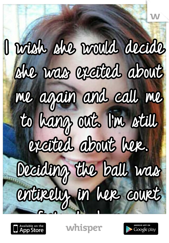 I wish she would decide she was excited about me again and call me to hang out. I'm still excited about her. Deciding the ball was entirely in her court feels dumb now.