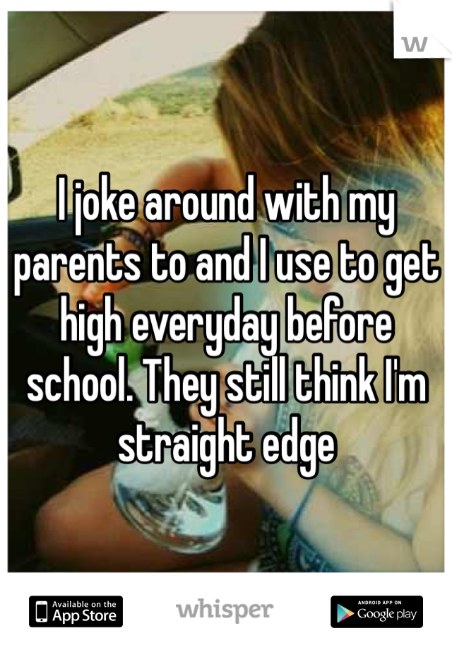 I joke around with my parents to and I use to get high everyday before school. They still think I'm straight edge 