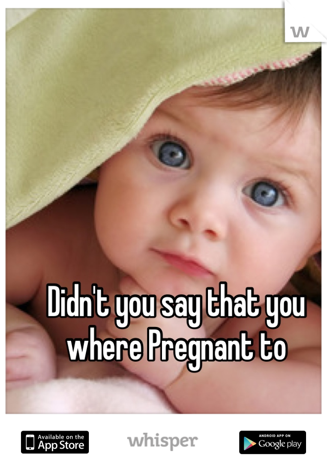 Didn't you say that you where Pregnant to  
