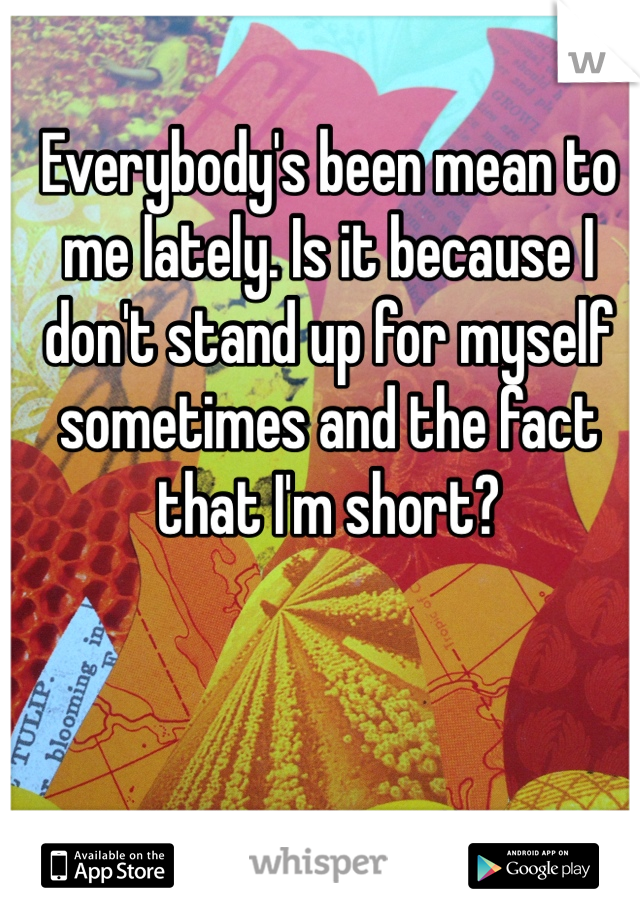 Everybody's been mean to me lately. Is it because I don't stand up for myself sometimes and the fact that I'm short?