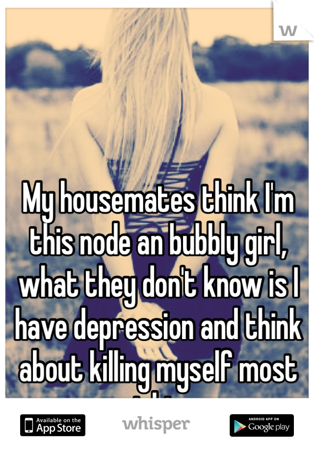 My housemates think I'm this node an bubbly girl, what they don't know is I have depression and think about killing myself most nights. 