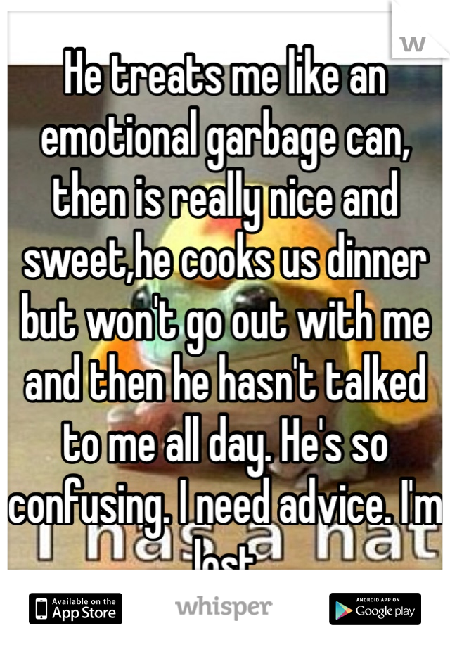 He treats me like an emotional garbage can, then is really nice and sweet,he cooks us dinner but won't go out with me and then he hasn't talked to me all day. He's so confusing. I need advice. I'm lost