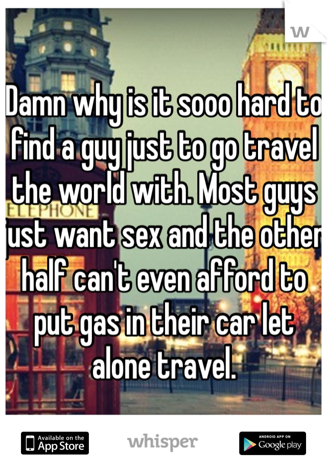 Damn why is it sooo hard to find a guy just to go travel the world with. Most guys  just want sex and the other half can't even afford to put gas in their car let alone travel.